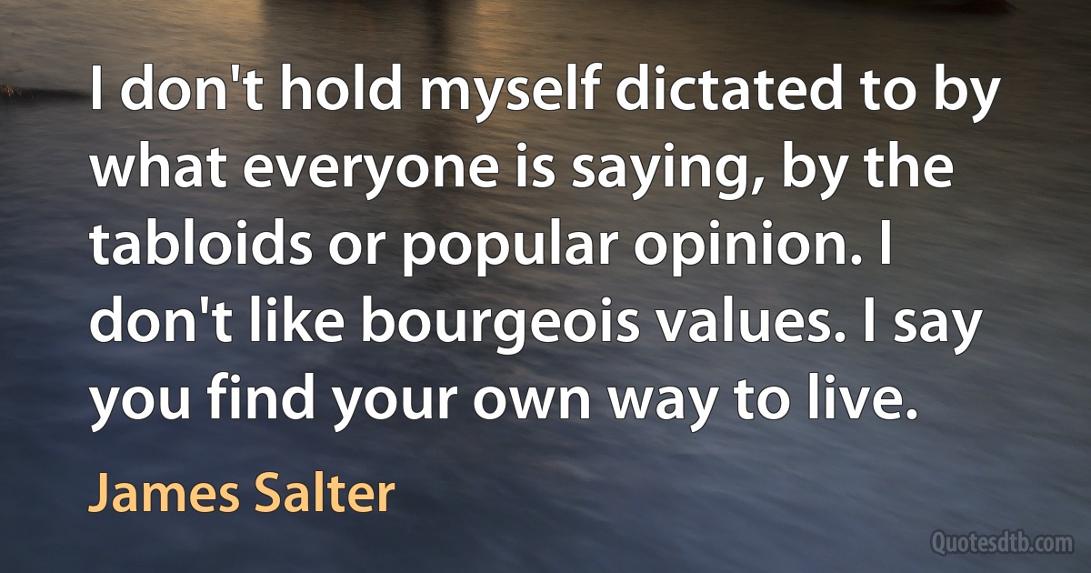 I don't hold myself dictated to by what everyone is saying, by the tabloids or popular opinion. I don't like bourgeois values. I say you find your own way to live. (James Salter)