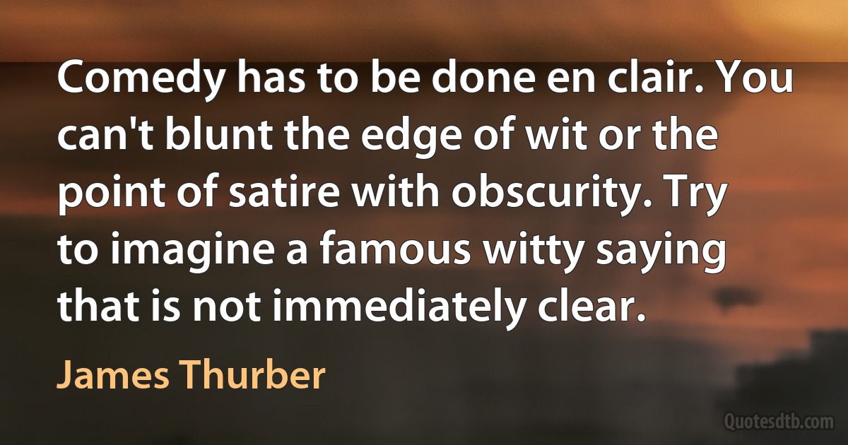 Comedy has to be done en clair. You can't blunt the edge of wit or the point of satire with obscurity. Try to imagine a famous witty saying that is not immediately clear. (James Thurber)