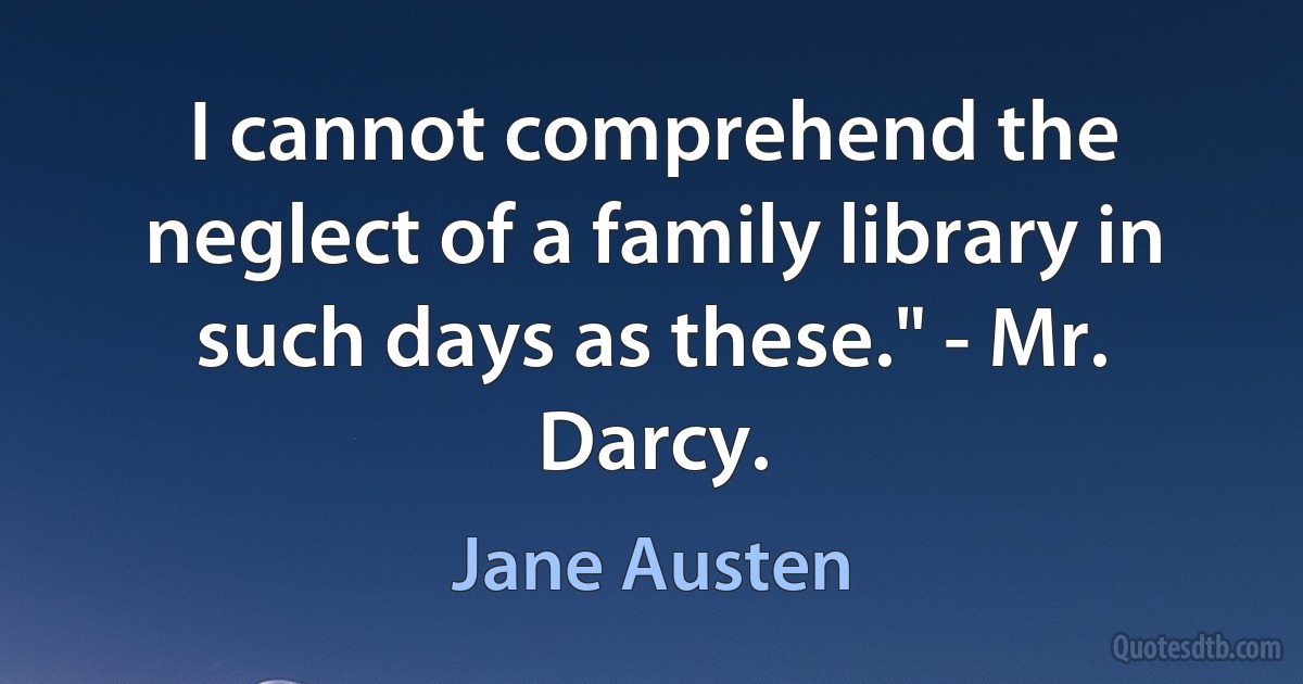 I cannot comprehend the neglect of a family library in such days as these." - Mr. Darcy. (Jane Austen)