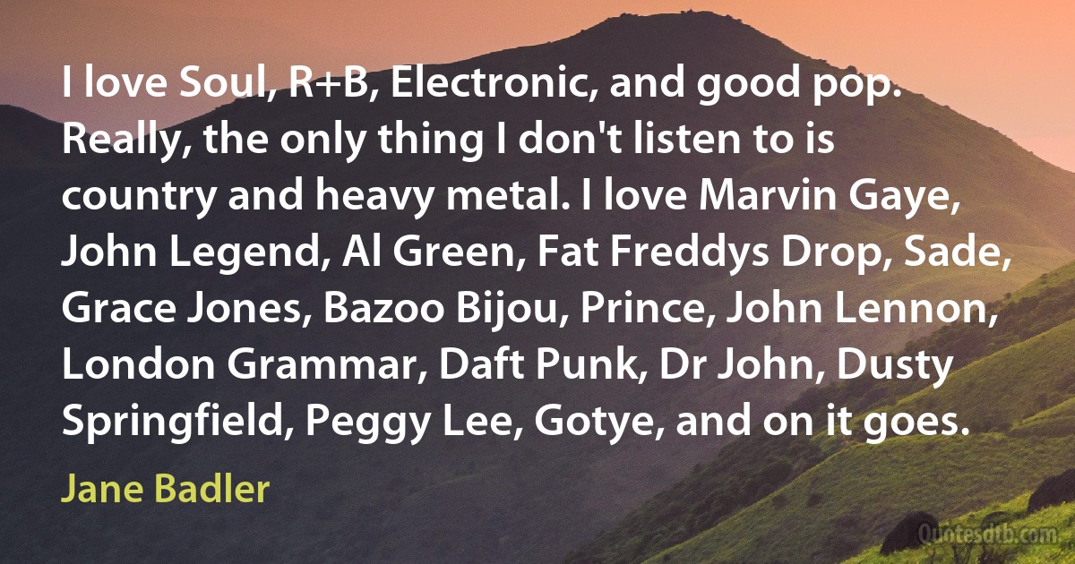 I love Soul, R+B, Electronic, and good pop. Really, the only thing I don't listen to is country and heavy metal. I love Marvin Gaye, John Legend, Al Green, Fat Freddys Drop, Sade, Grace Jones, Bazoo Bijou, Prince, John Lennon, London Grammar, Daft Punk, Dr John, Dusty Springfield, Peggy Lee, Gotye, and on it goes. (Jane Badler)