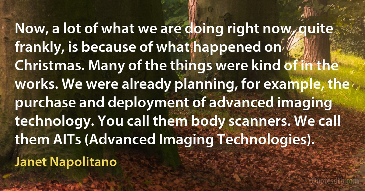 Now, a lot of what we are doing right now, quite frankly, is because of what happened on Christmas. Many of the things were kind of in the works. We were already planning, for example, the purchase and deployment of advanced imaging technology. You call them body scanners. We call them AITs (Advanced Imaging Technologies). (Janet Napolitano)