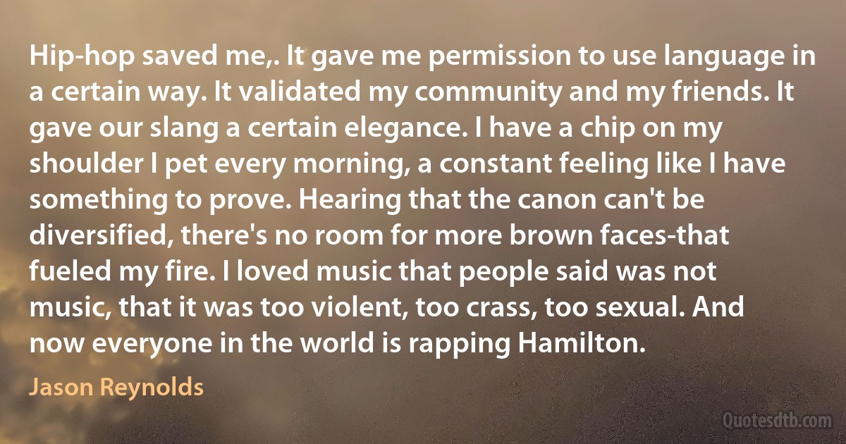 Hip-hop saved me,. It gave me permission to use language in a certain way. It validated my community and my friends. It gave our slang a certain elegance. I have a chip on my shoulder I pet every morning, a constant feeling like I have something to prove. Hearing that the canon can't be diversified, there's no room for more brown faces-that fueled my fire. I loved music that people said was not music, that it was too violent, too crass, too sexual. And now everyone in the world is rapping Hamilton. (Jason Reynolds)