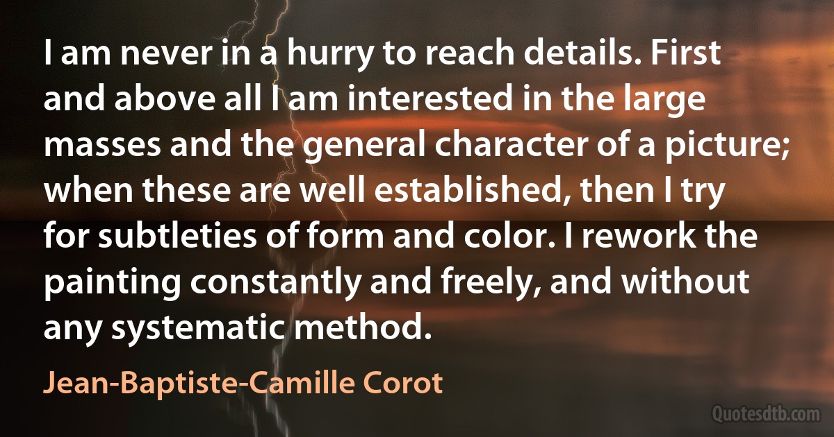 I am never in a hurry to reach details. First and above all I am interested in the large masses and the general character of a picture; when these are well established, then I try for subtleties of form and color. I rework the painting constantly and freely, and without any systematic method. (Jean-Baptiste-Camille Corot)