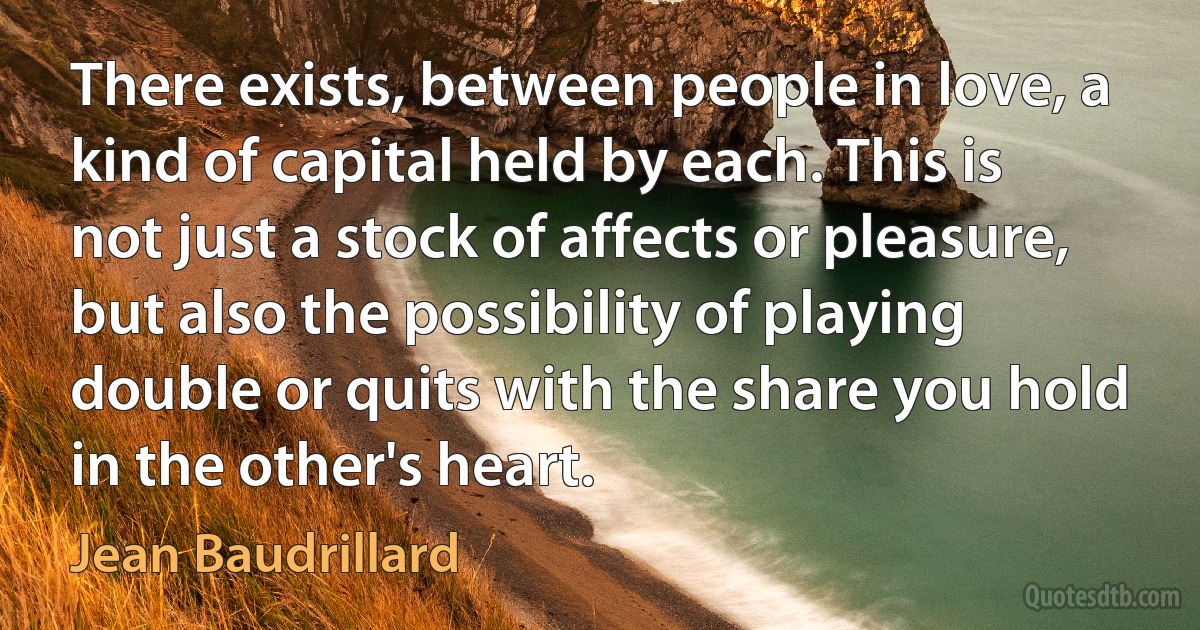 There exists, between people in love, a kind of capital held by each. This is not just a stock of affects or pleasure, but also the possibility of playing double or quits with the share you hold in the other's heart. (Jean Baudrillard)