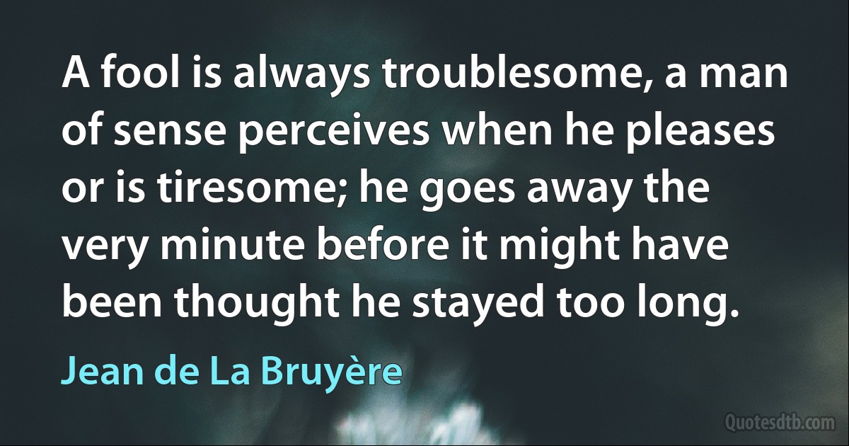 A fool is always troublesome, a man of sense perceives when he pleases or is tiresome; he goes away the very minute before it might have been thought he stayed too long. (Jean de La Bruyère)