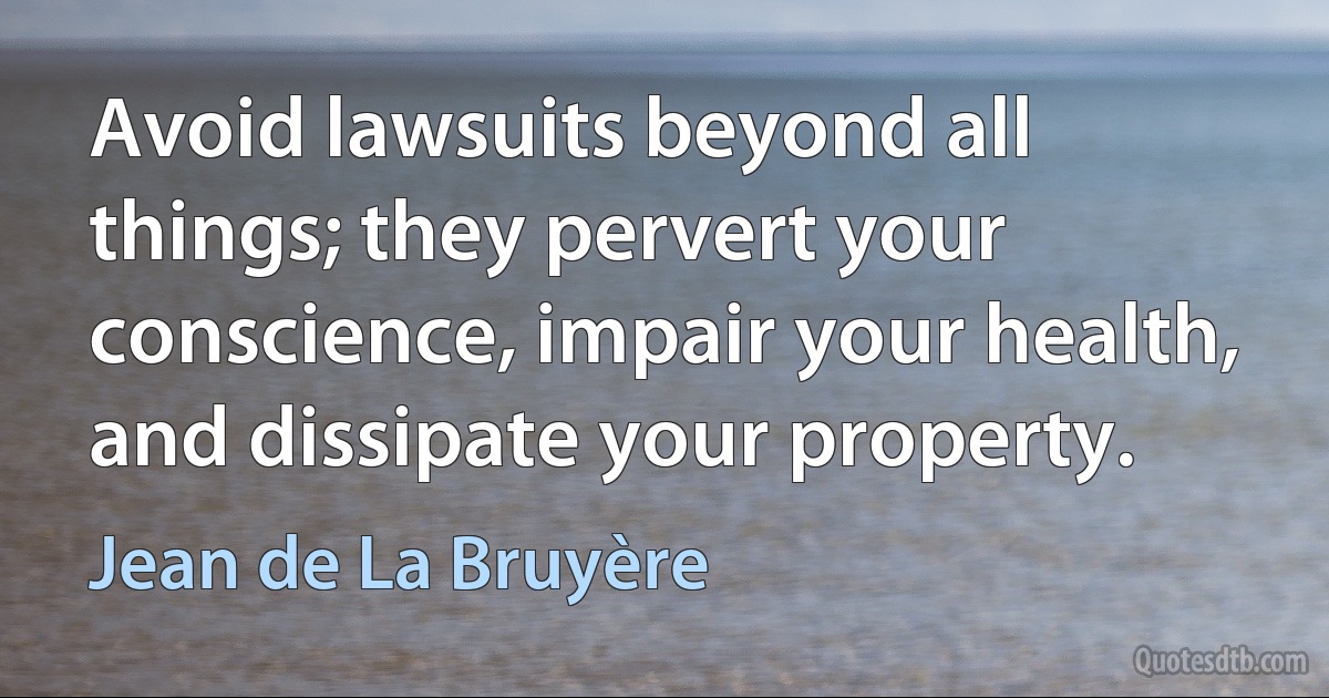 Avoid lawsuits beyond all things; they pervert your conscience, impair your health, and dissipate your property. (Jean de La Bruyère)