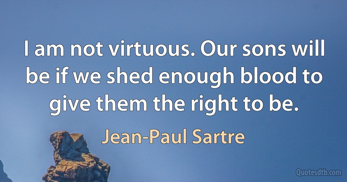 I am not virtuous. Our sons will be if we shed enough blood to give them the right to be. (Jean-Paul Sartre)