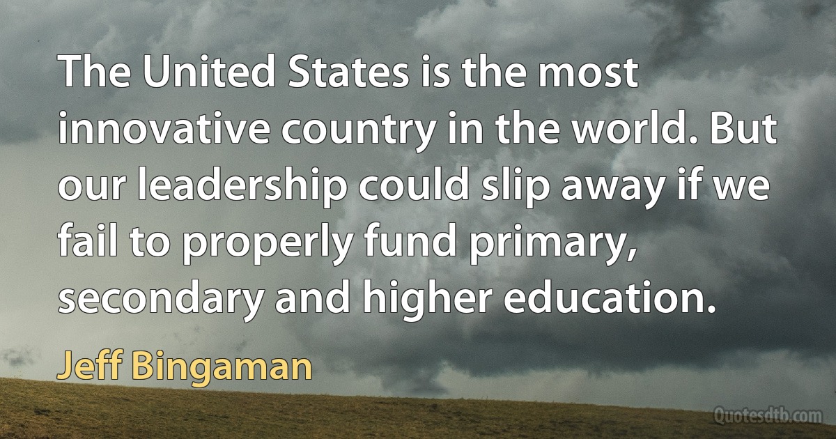 The United States is the most innovative country in the world. But our leadership could slip away if we fail to properly fund primary, secondary and higher education. (Jeff Bingaman)