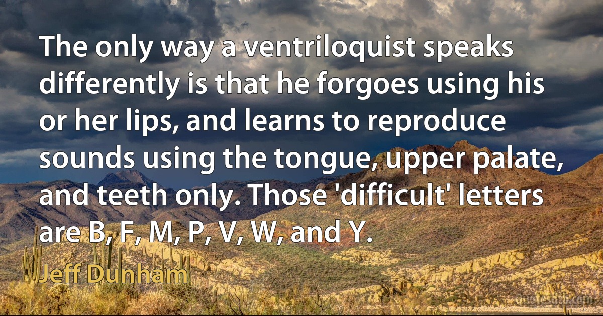 The only way a ventriloquist speaks differently is that he forgoes using his or her lips, and learns to reproduce sounds using the tongue, upper palate, and teeth only. Those 'difficult' letters are B, F, M, P, V, W, and Y. (Jeff Dunham)