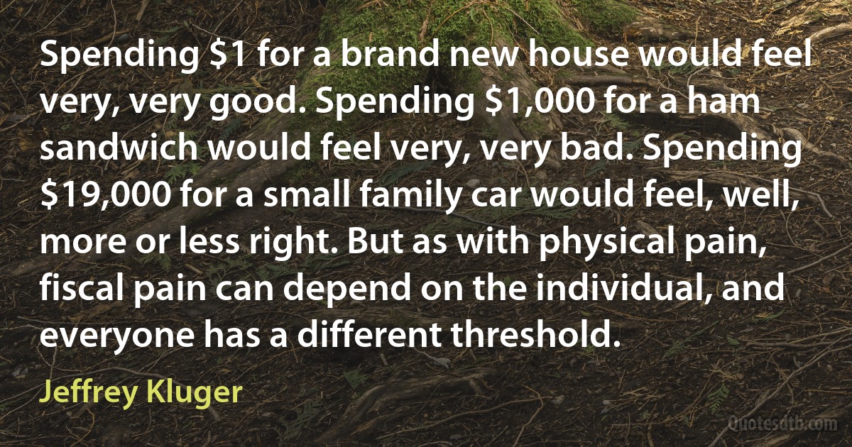 Spending $1 for a brand new house would feel very, very good. Spending $1,000 for a ham sandwich would feel very, very bad. Spending $19,000 for a small family car would feel, well, more or less right. But as with physical pain, fiscal pain can depend on the individual, and everyone has a different threshold. (Jeffrey Kluger)