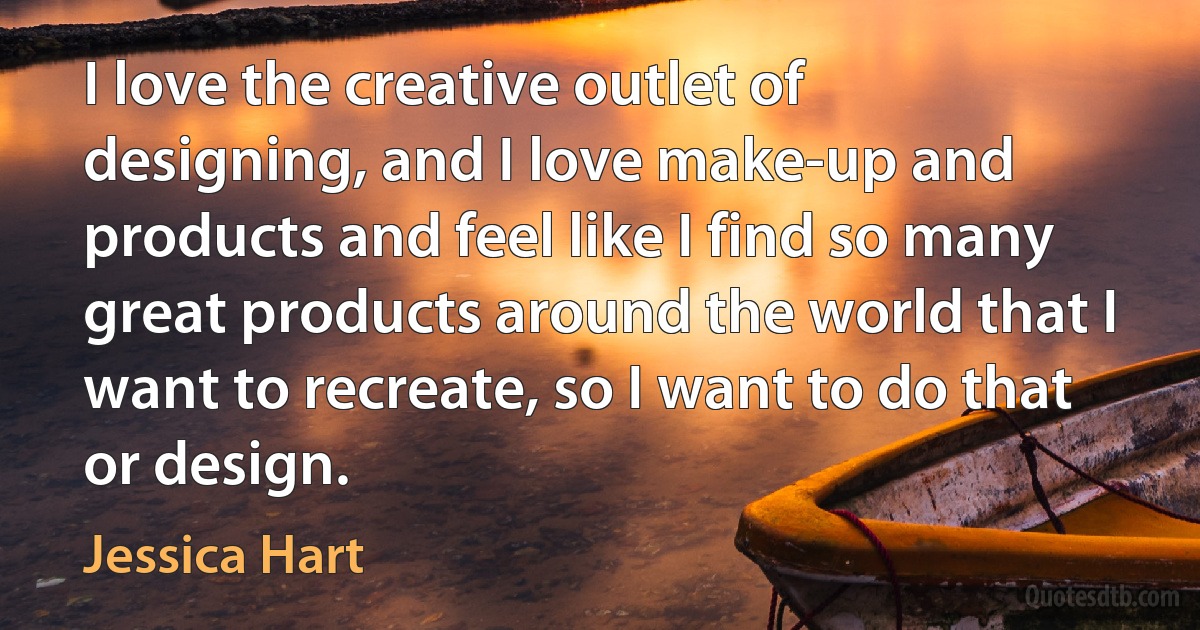 I love the creative outlet of designing, and I love make-up and products and feel like I find so many great products around the world that I want to recreate, so I want to do that or design. (Jessica Hart)