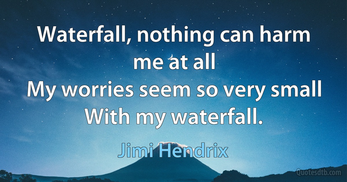 Waterfall, nothing can harm me at all
My worries seem so very small
With my waterfall. (Jimi Hendrix)