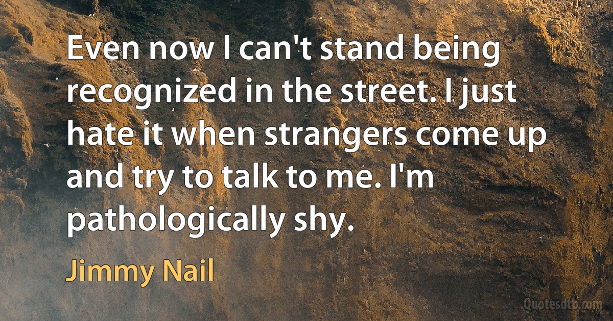 Even now I can't stand being recognized in the street. I just hate it when strangers come up and try to talk to me. I'm pathologically shy. (Jimmy Nail)