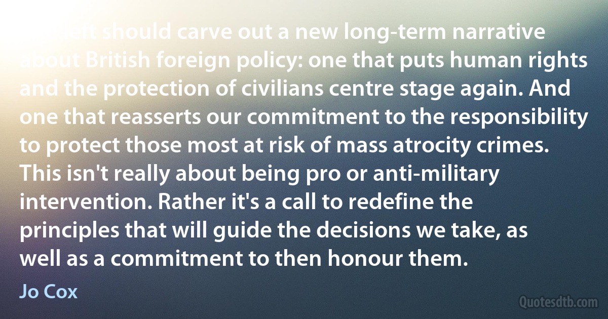 The left should carve out a new long-term narrative about British foreign policy: one that puts human rights and the protection of civilians centre stage again. And one that reasserts our commitment to the responsibility to protect those most at risk of mass atrocity crimes. This isn't really about being pro or anti-military intervention. Rather it's a call to redefine the principles that will guide the decisions we take, as well as a commitment to then honour them. (Jo Cox)