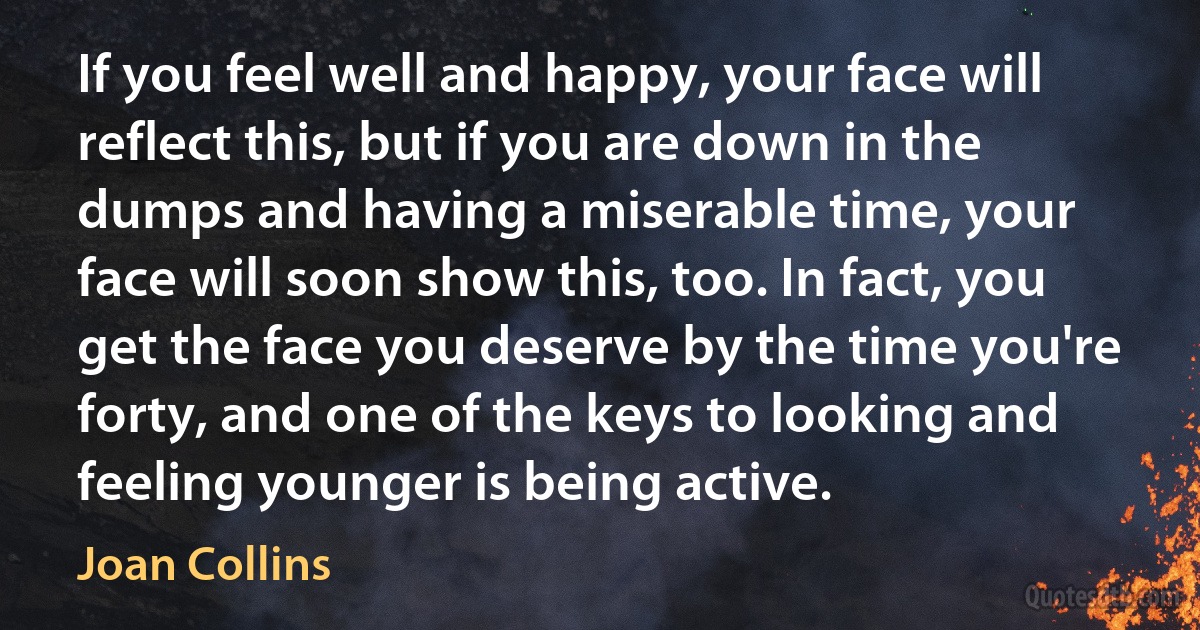 If you feel well and happy, your face will reflect this, but if you are down in the dumps and having a miserable time, your face will soon show this, too. In fact, you get the face you deserve by the time you're forty, and one of the keys to looking and feeling younger is being active. (Joan Collins)