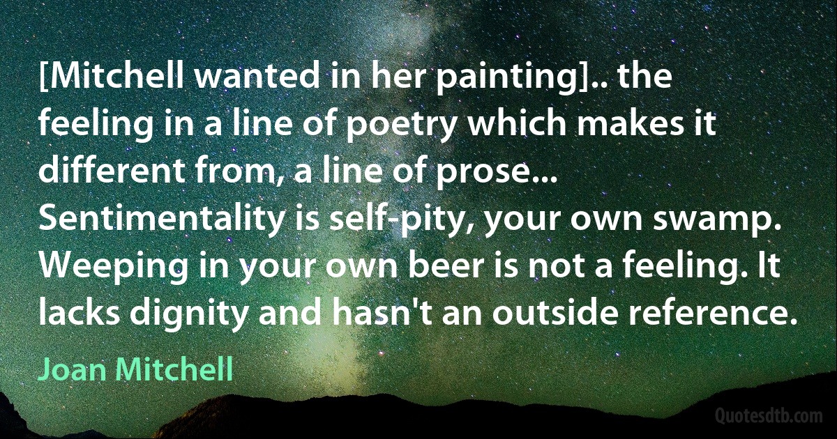 [Mitchell wanted in her painting].. the feeling in a line of poetry which makes it different from, a line of prose... Sentimentality is self-pity, your own swamp. Weeping in your own beer is not a feeling. It lacks dignity and hasn't an outside reference. (Joan Mitchell)