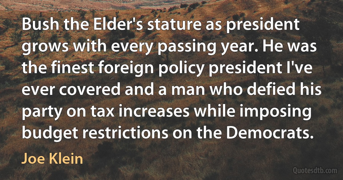 Bush the Elder's stature as president grows with every passing year. He was the finest foreign policy president I've ever covered and a man who defied his party on tax increases while imposing budget restrictions on the Democrats. (Joe Klein)