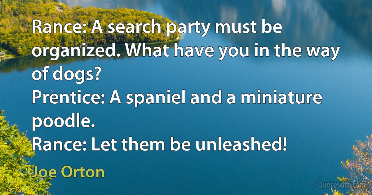 Rance: A search party must be organized. What have you in the way of dogs?
Prentice: A spaniel and a miniature poodle.
Rance: Let them be unleashed! (Joe Orton)