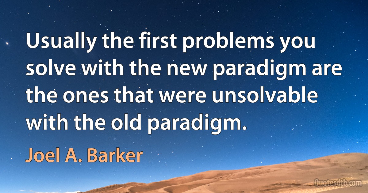 Usually the first problems you solve with the new paradigm are the ones that were unsolvable with the old paradigm. (Joel A. Barker)