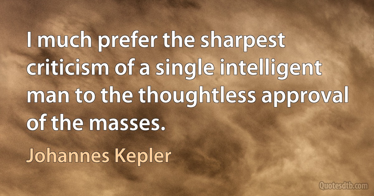 I much prefer the sharpest criticism of a single intelligent man to the thoughtless approval of the masses. (Johannes Kepler)