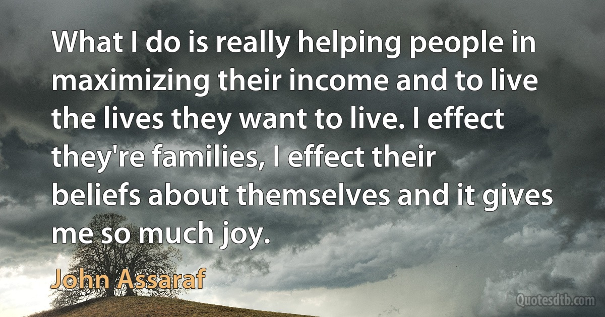 What I do is really helping people in maximizing their income and to live the lives they want to live. I effect they're families, I effect their beliefs about themselves and it gives me so much joy. (John Assaraf)