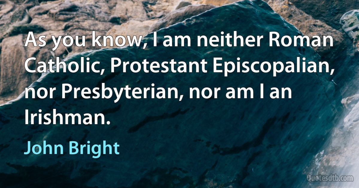 As you know, I am neither Roman Catholic, Protestant Episcopalian, nor Presbyterian, nor am I an Irishman. (John Bright)