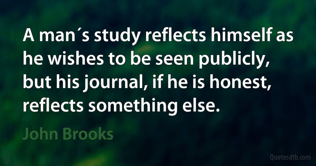 A man´s study reflects himself as he wishes to be seen publicly, but his journal, if he is honest, reflects something else. (John Brooks)