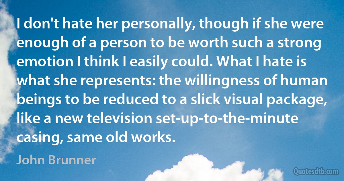 I don't hate her personally, though if she were enough of a person to be worth such a strong emotion I think I easily could. What I hate is what she represents: the willingness of human beings to be reduced to a slick visual package, like a new television set-up-to-the-minute casing, same old works. (John Brunner)