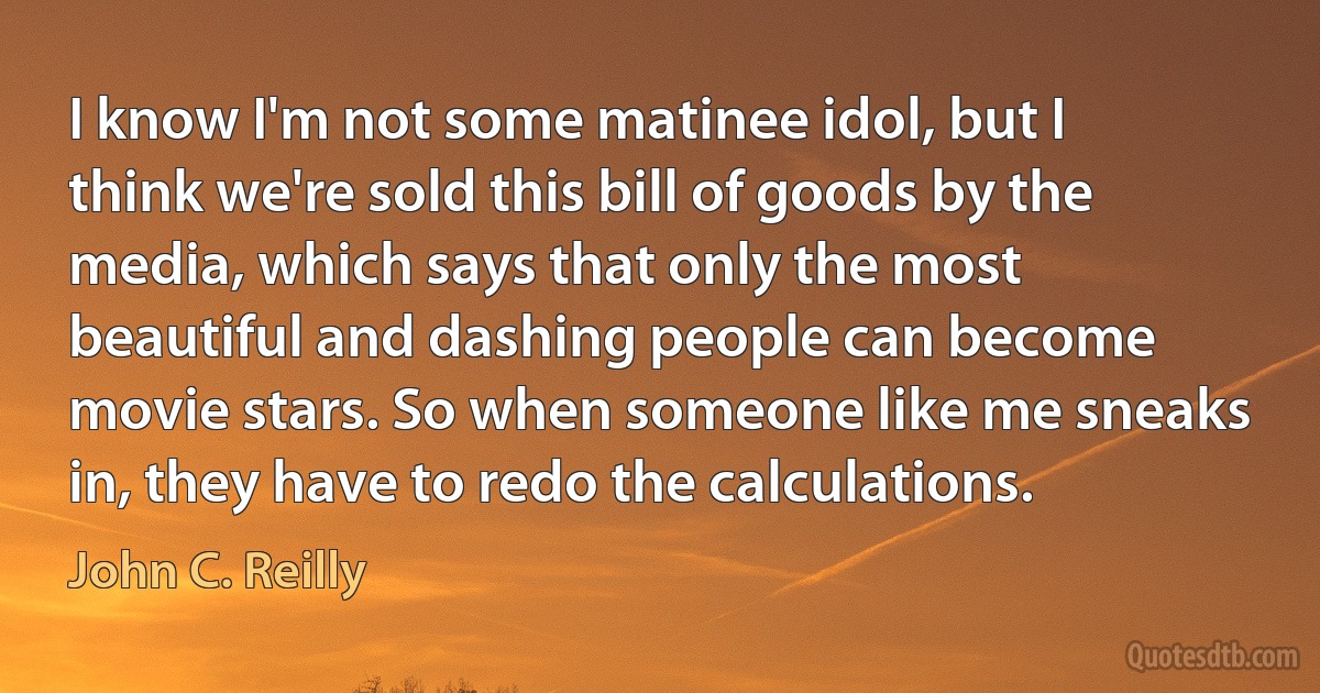 I know I'm not some matinee idol, but I think we're sold this bill of goods by the media, which says that only the most beautiful and dashing people can become movie stars. So when someone like me sneaks in, they have to redo the calculations. (John C. Reilly)