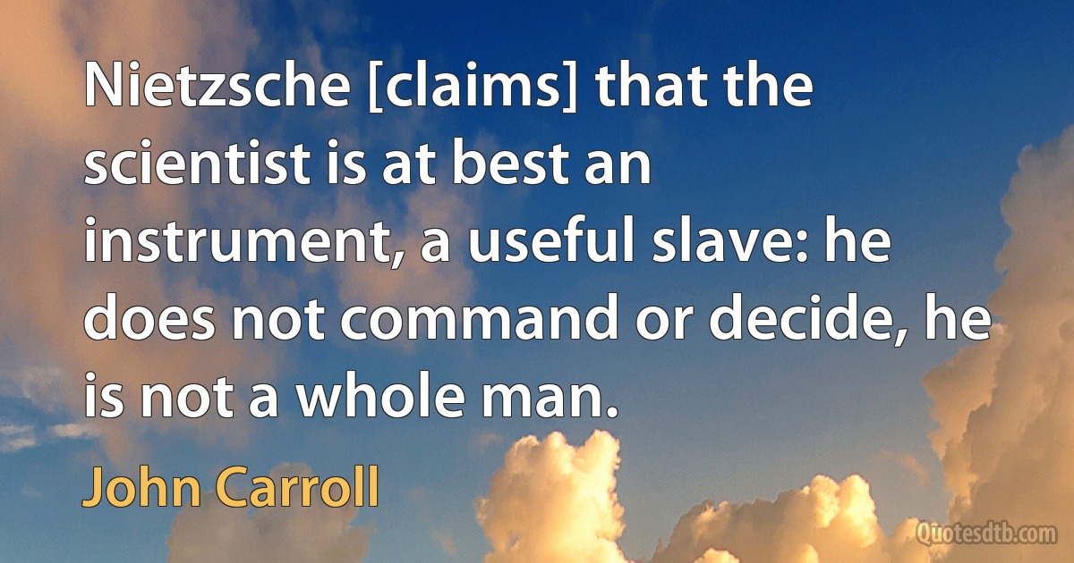 Nietzsche [claims] that the scientist is at best an instrument, a useful slave: he does not command or decide, he is not a whole man. (John Carroll)