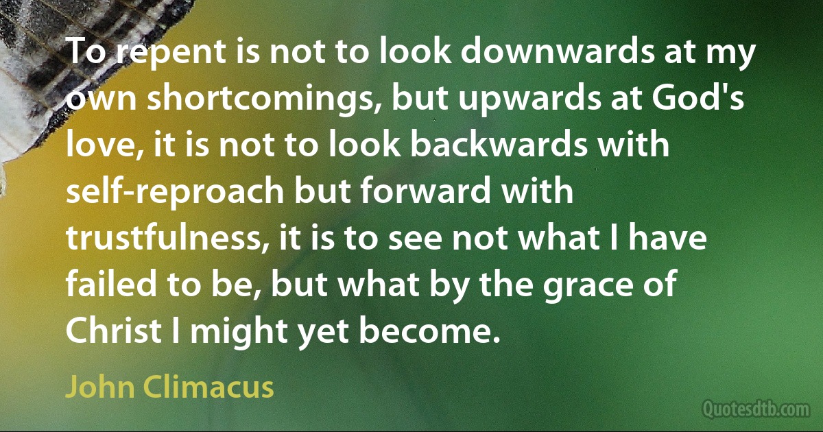 To repent is not to look downwards at my own shortcomings, but upwards at God's love, it is not to look backwards with self-reproach but forward with trustfulness, it is to see not what I have failed to be, but what by the grace of Christ I might yet become. (John Climacus)