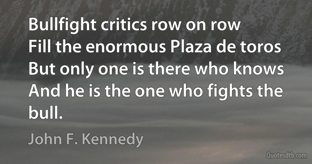 Bullfight critics row on row
Fill the enormous Plaza de toros
But only one is there who knows
And he is the one who fights the bull. (John F. Kennedy)