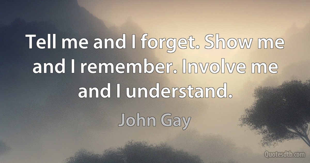 Tell me and I forget. Show me and I remember. Involve me and I understand. (John Gay)