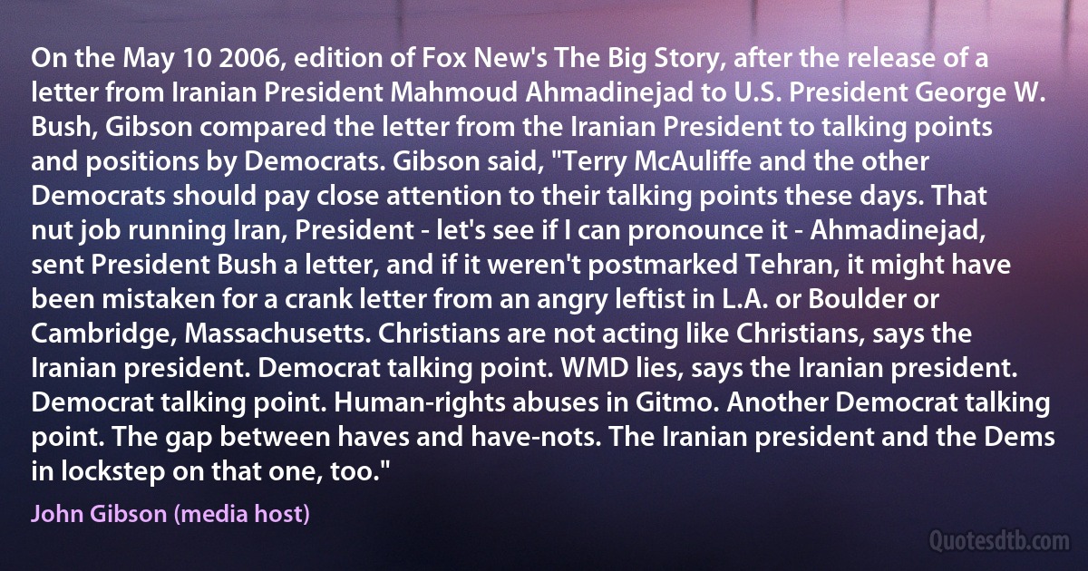 On the May 10 2006, edition of Fox New's The Big Story, after the release of a letter from Iranian President Mahmoud Ahmadinejad to U.S. President George W. Bush, Gibson compared the letter from the Iranian President to talking points and positions by Democrats. Gibson said, "Terry McAuliffe and the other Democrats should pay close attention to their talking points these days. That nut job running Iran, President - let's see if I can pronounce it - Ahmadinejad, sent President Bush a letter, and if it weren't postmarked Tehran, it might have been mistaken for a crank letter from an angry leftist in L.A. or Boulder or Cambridge, Massachusetts. Christians are not acting like Christians, says the Iranian president. Democrat talking point. WMD lies, says the Iranian president. Democrat talking point. Human-rights abuses in Gitmo. Another Democrat talking point. The gap between haves and have-nots. The Iranian president and the Dems in lockstep on that one, too." (John Gibson (media host))