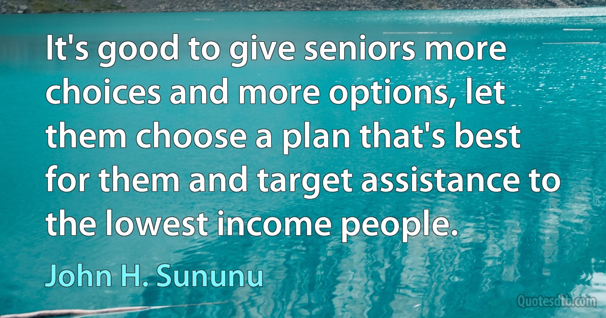 It's good to give seniors more choices and more options, let them choose a plan that's best for them and target assistance to the lowest income people. (John H. Sununu)