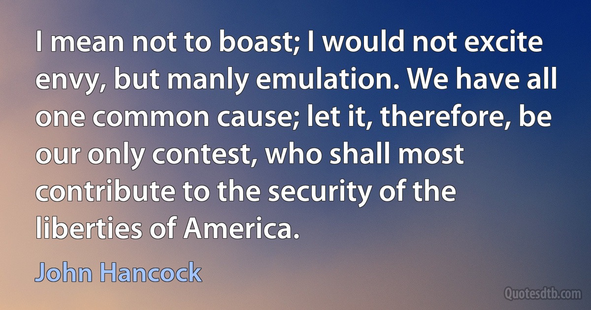 I mean not to boast; I would not excite envy, but manly emulation. We have all one common cause; let it, therefore, be our only contest, who shall most contribute to the security of the liberties of America. (John Hancock)