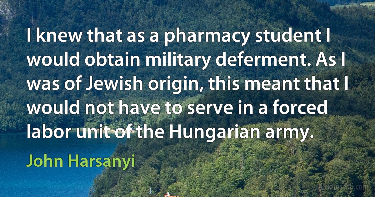 I knew that as a pharmacy student I would obtain military deferment. As I was of Jewish origin, this meant that I would not have to serve in a forced labor unit of the Hungarian army. (John Harsanyi)