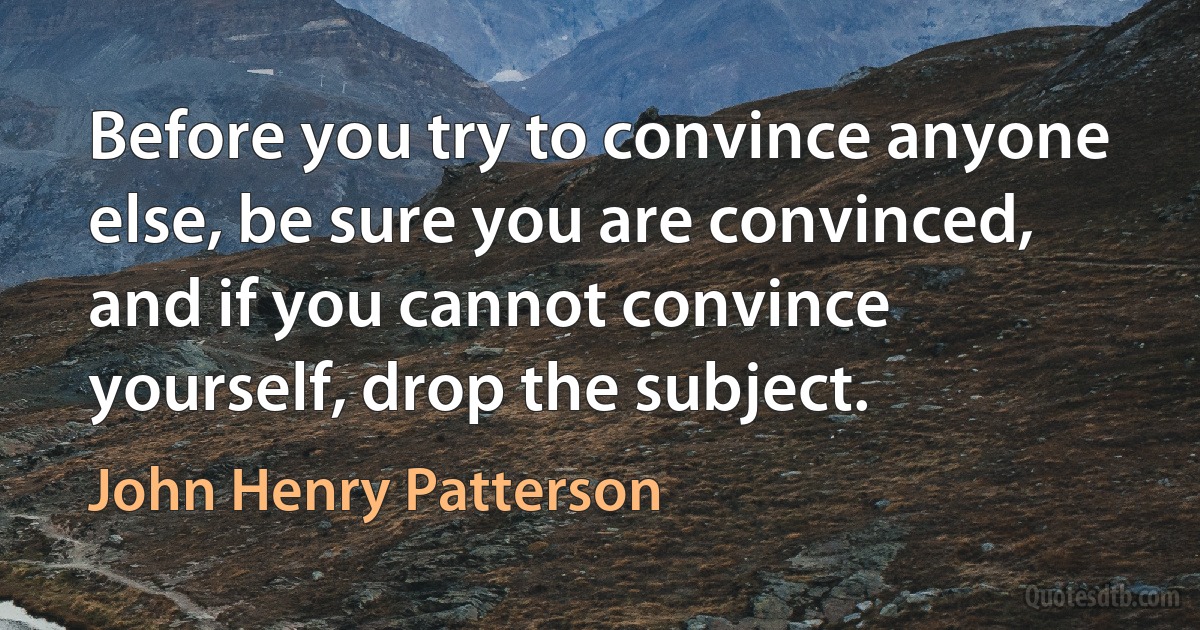 Before you try to convince anyone else, be sure you are convinced, and if you cannot convince yourself, drop the subject. (John Henry Patterson)