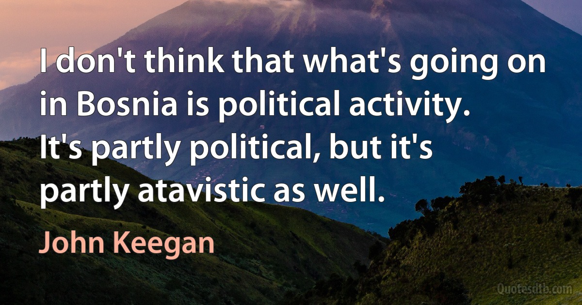 I don't think that what's going on in Bosnia is political activity. It's partly political, but it's partly atavistic as well. (John Keegan)