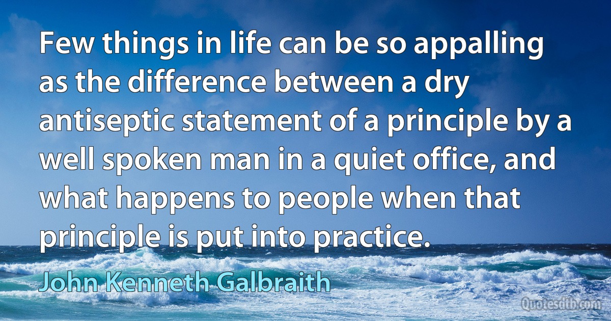 Few things in life can be so appalling as the difference between a dry antiseptic statement of a principle by a well spoken man in a quiet office, and what happens to people when that principle is put into practice. (John Kenneth Galbraith)