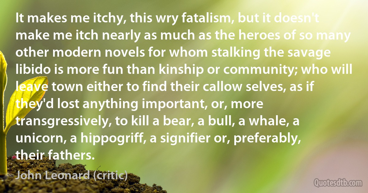 It makes me itchy, this wry fatalism, but it doesn't make me itch nearly as much as the heroes of so many other modern novels for whom stalking the savage libido is more fun than kinship or community; who will leave town either to find their callow selves, as if they'd lost anything important, or, more transgressively, to kill a bear, a bull, a whale, a unicorn, a hippogriff, a signifier or, preferably, their fathers. (John Leonard (critic))