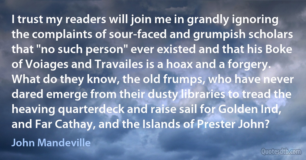 I trust my readers will join me in grandly ignoring the complaints of sour-faced and grumpish scholars that "no such person" ever existed and that his Boke of Voiages and Travailes is a hoax and a forgery. What do they know, the old frumps, who have never dared emerge from their dusty libraries to tread the heaving quarterdeck and raise sail for Golden Ind, and Far Cathay, and the Islands of Prester John? (John Mandeville)