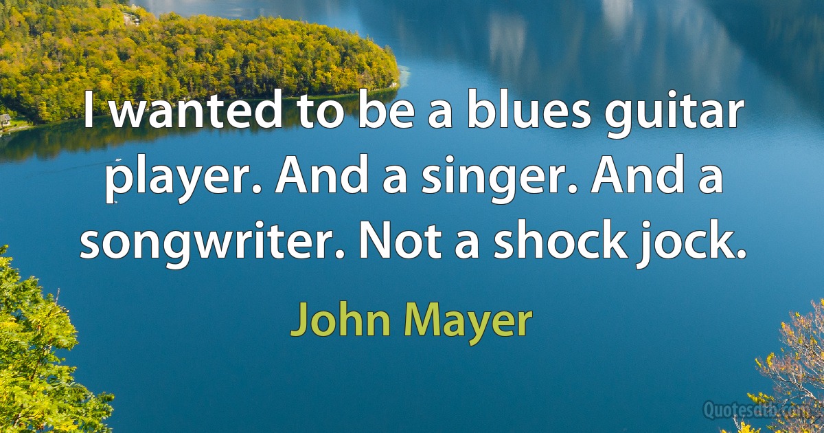 I wanted to be a blues guitar player. And a singer. And a songwriter. Not a shock jock. (John Mayer)