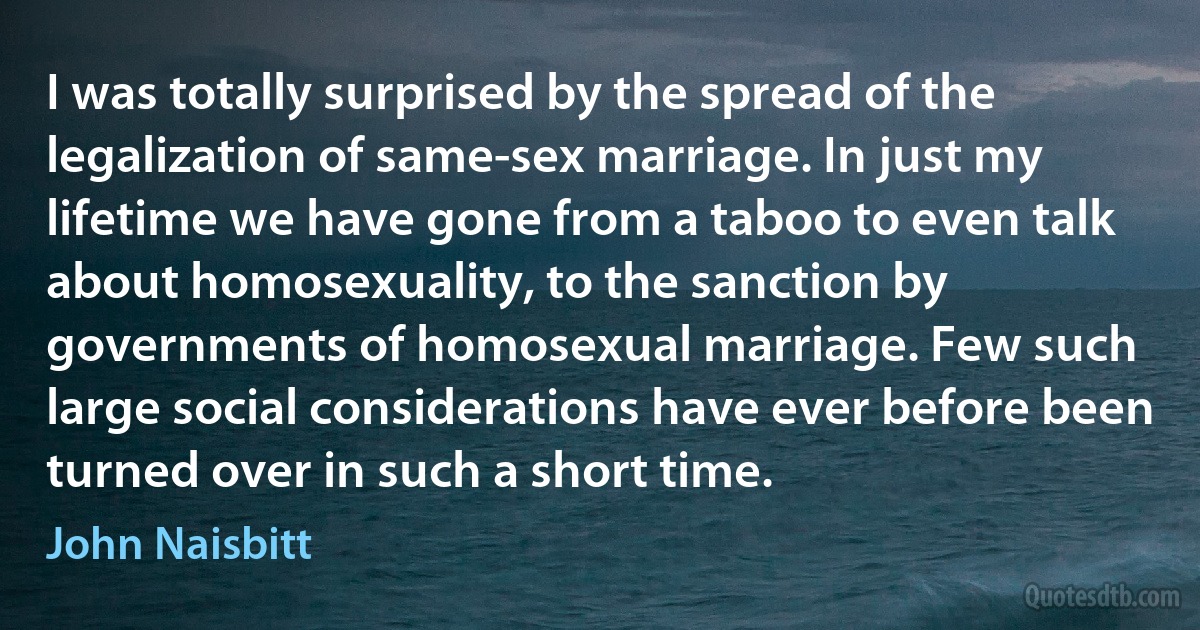 I was totally surprised by the spread of the legalization of same-sex marriage. In just my lifetime we have gone from a taboo to even talk about homosexuality, to the sanction by governments of homosexual marriage. Few such large social considerations have ever before been turned over in such a short time. (John Naisbitt)