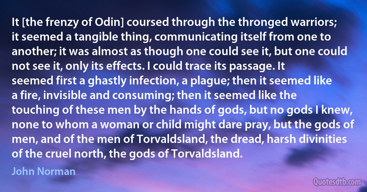 It [the frenzy of Odin] coursed through the thronged warriors; it seemed a tangible thing, communicating itself from one to another; it was almost as though one could see it, but one could not see it, only its effects. I could trace its passage. It seemed first a ghastly infection, a plague; then it seemed like a fire, invisible and consuming; then it seemed like the touching of these men by the hands of gods, but no gods I knew, none to whom a woman or child might dare pray, but the gods of men, and of the men of Torvaldsland, the dread, harsh divinities of the cruel north, the gods of Torvaldsland. (John Norman)