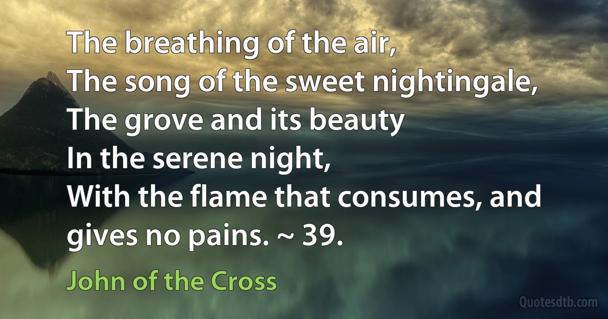 The breathing of the air,
The song of the sweet nightingale,
The grove and its beauty
In the serene night,
With the flame that consumes, and gives no pains. ~ 39. (John of the Cross)