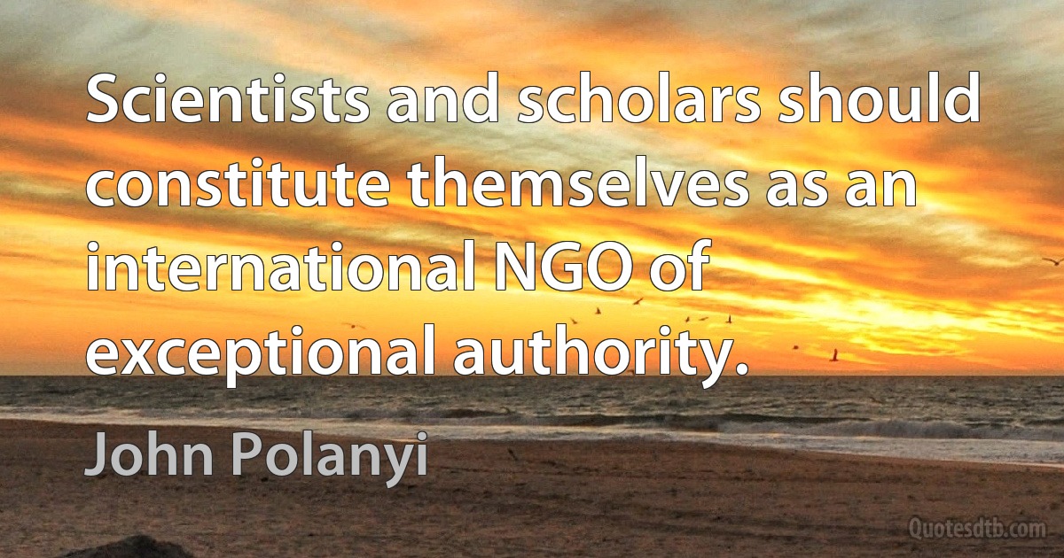 Scientists and scholars should constitute themselves as an international NGO of exceptional authority. (John Polanyi)