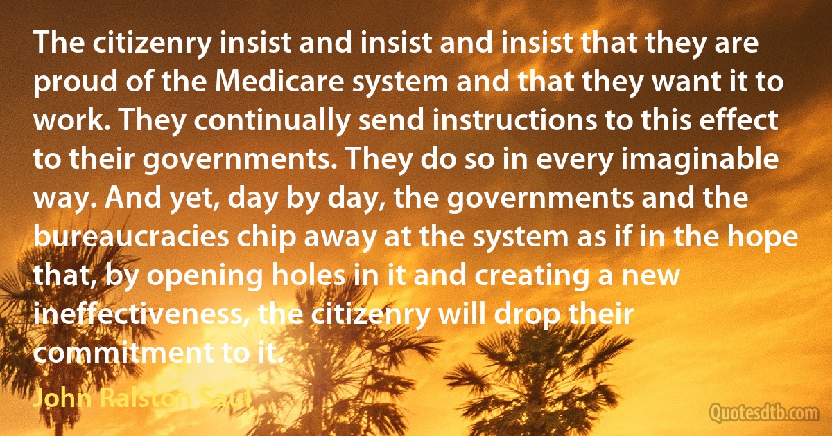 The citizenry insist and insist and insist that they are proud of the Medicare system and that they want it to work. They continually send instructions to this effect to their governments. They do so in every imaginable way. And yet, day by day, the governments and the bureaucracies chip away at the system as if in the hope that, by opening holes in it and creating a new ineffectiveness, the citizenry will drop their commitment to it. (John Ralston Saul)