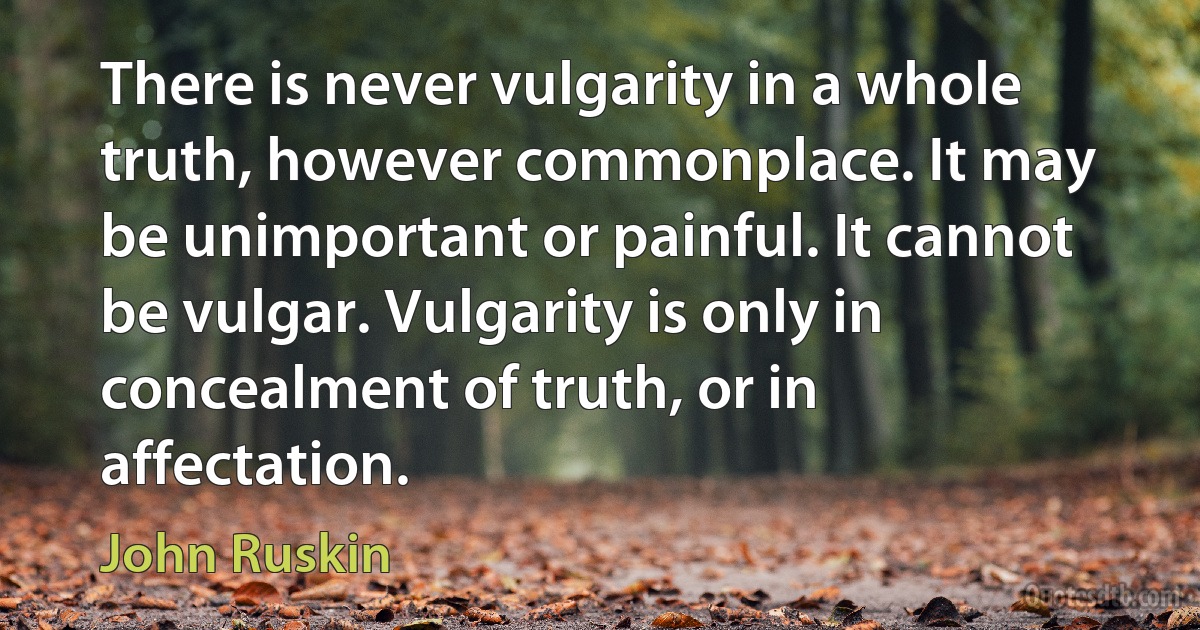 There is never vulgarity in a whole truth, however commonplace. It may be unimportant or painful. It cannot be vulgar. Vulgarity is only in concealment of truth, or in affectation. (John Ruskin)