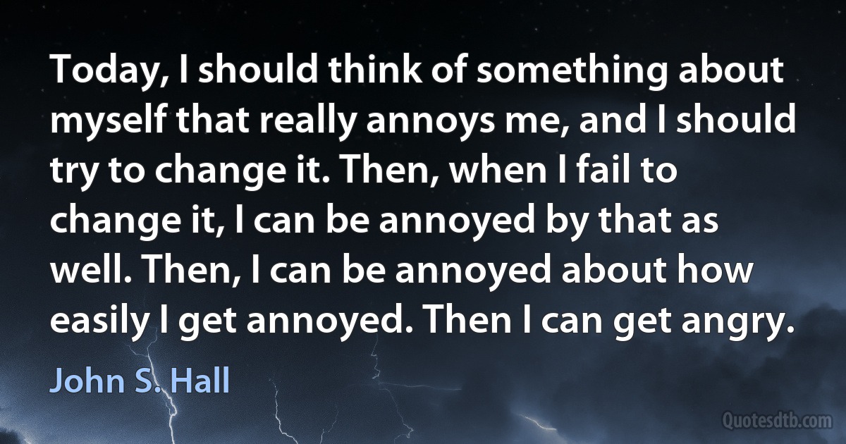 Today, I should think of something about myself that really annoys me, and I should try to change it. Then, when I fail to change it, I can be annoyed by that as well. Then, I can be annoyed about how easily I get annoyed. Then I can get angry. (John S. Hall)